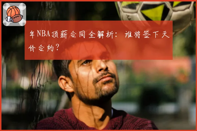 年NBA顶薪合同全解析：谁将签下天价合约？