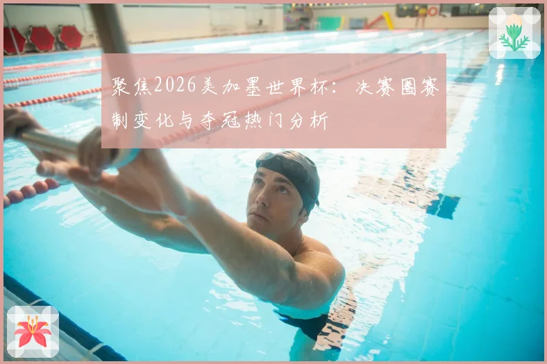 聚焦2026美加墨世界杯：决赛圈赛制变化与夺冠热门分析