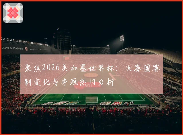 聚焦2026美加墨世界杯：决赛圈赛制变化与夺冠热门分析