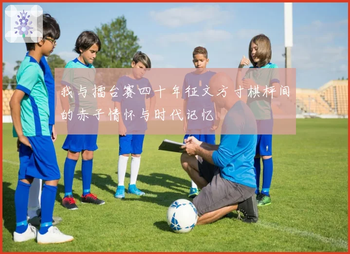 我与擂台赛四十年征文方寸棋枰间的赤子情怀与时代记忆