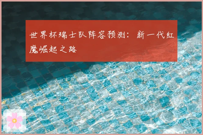 世界杯瑞士队阵容预测：新一代红魔崛起之路