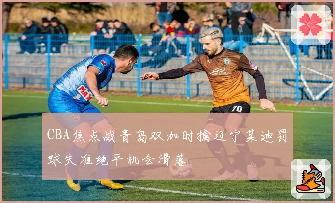 CBA焦点战青岛双加时擒辽宁莱迪罚球失准绝平机会滑落