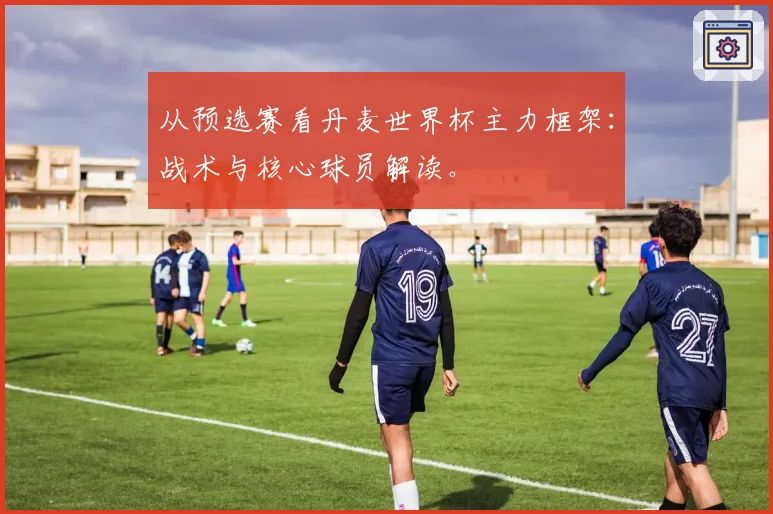 从预选赛看丹麦世界杯主力框架：战术与核心球员解读。