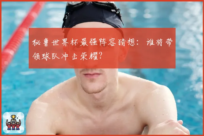 秘鲁世界杯最强阵容猜想：谁将带领球队冲击荣耀？