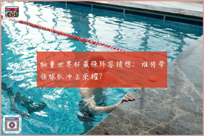 秘鲁世界杯最强阵容猜想：谁将带领球队冲击荣耀？