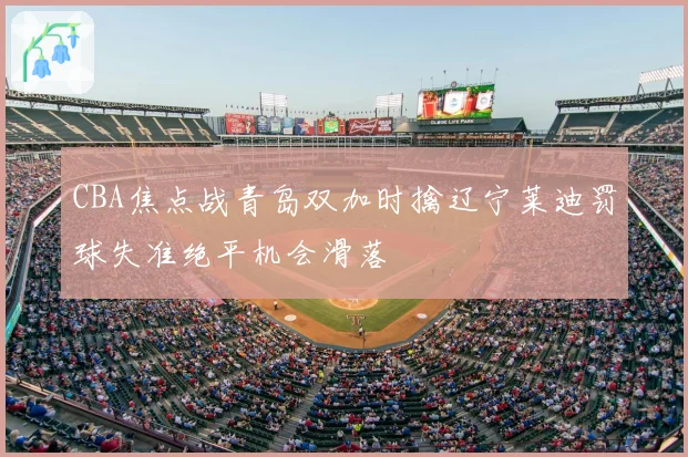 CBA焦点战青岛双加时擒辽宁莱迪罚球失准绝平机会滑落