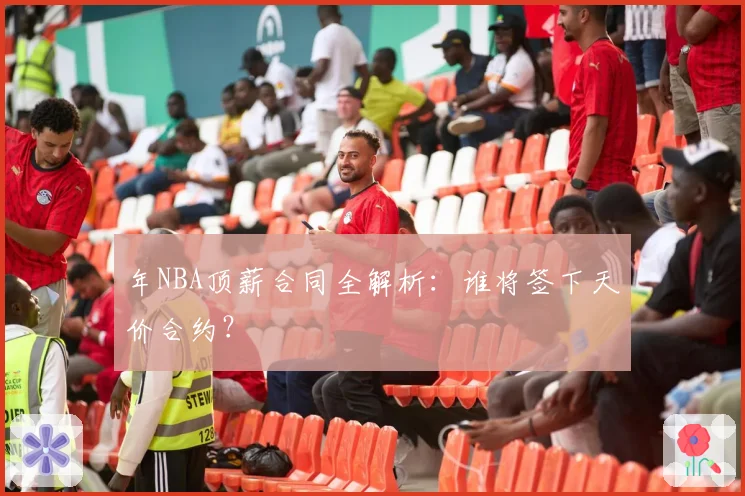 年NBA顶薪合同全解析：谁将签下天价合约？